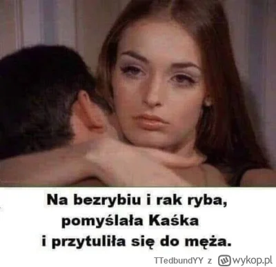 TTedbundYY - Znacie to powiedzenie ? "Na bezrybiu i rak ryba" pomyślała 30 sto letnia...